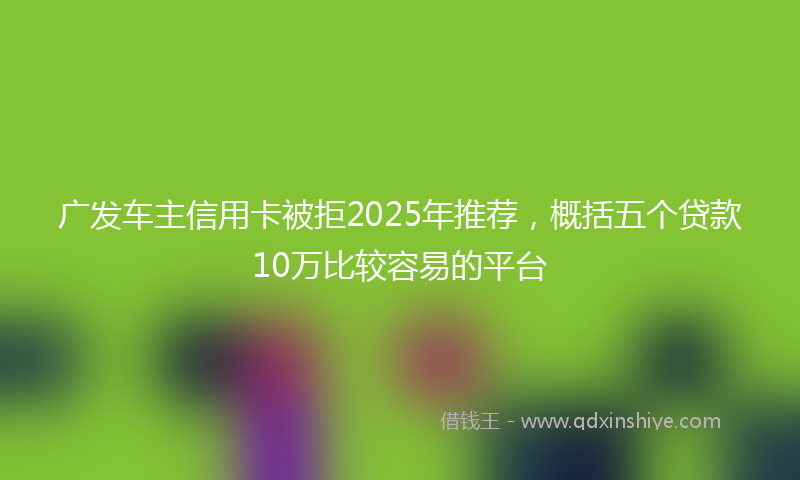 广发车主信用卡被拒2025年推荐，概括五个贷款10万比较容易的平台