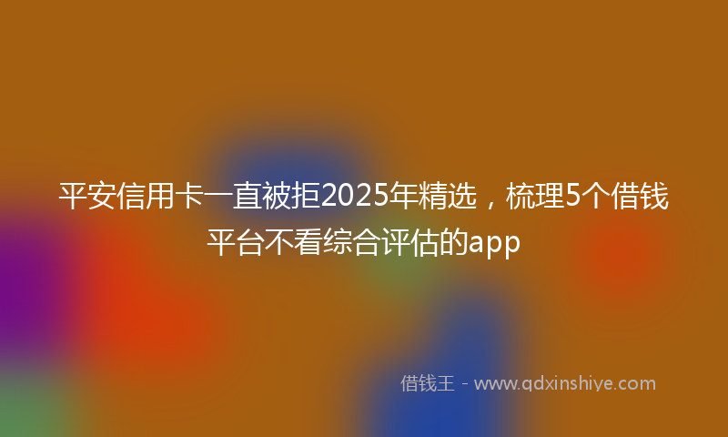 平安信用卡一直被拒2025年精选，梳理5个借钱平台不看综合评估的app