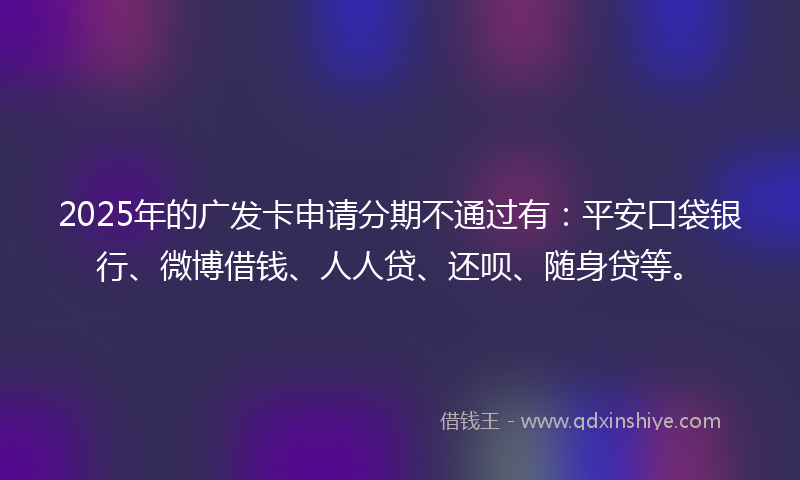 2025年的广发卡申请分期不通过有：平安口袋银行、微博借钱、人人贷、还呗、随身贷等。