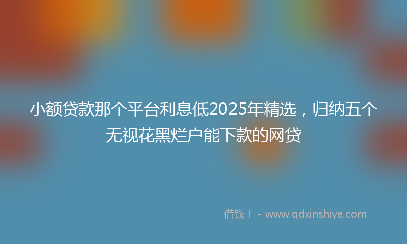 小额贷款那个平台利息低2025年精选，归纳五个无视花黑烂户能下款的网贷