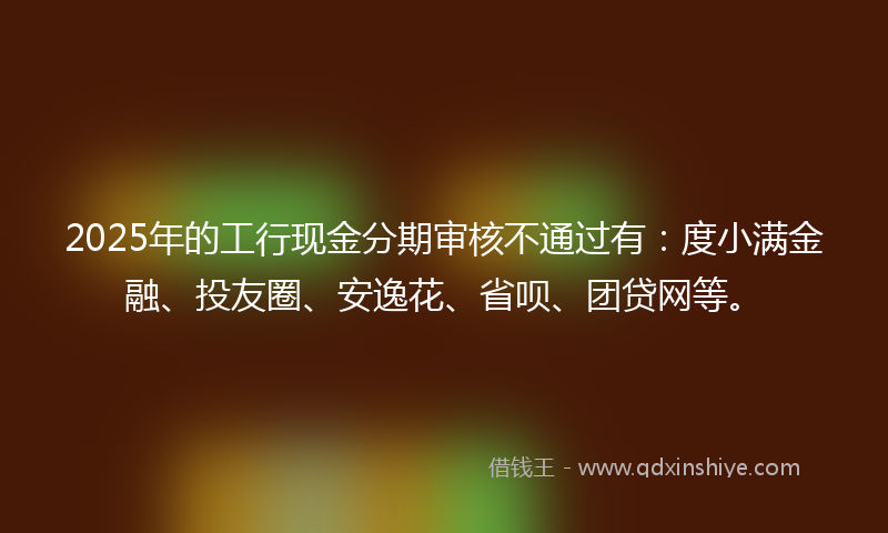 2025年的工行现金分期审核不通过有：度小满金融、投友圈、安逸花、省呗、团贷网等。