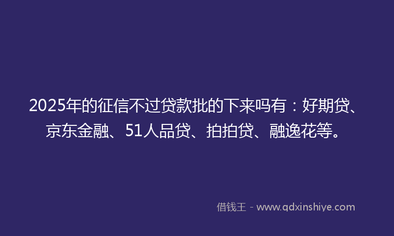 2025年的征信不过贷款批的下来吗有：好期贷、京东金融、51人品贷、拍拍贷、融逸花等。