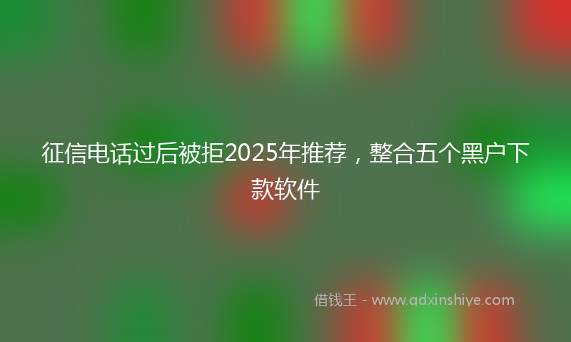 征信电话过后被拒2025年推荐，整合五个黑户下款软件