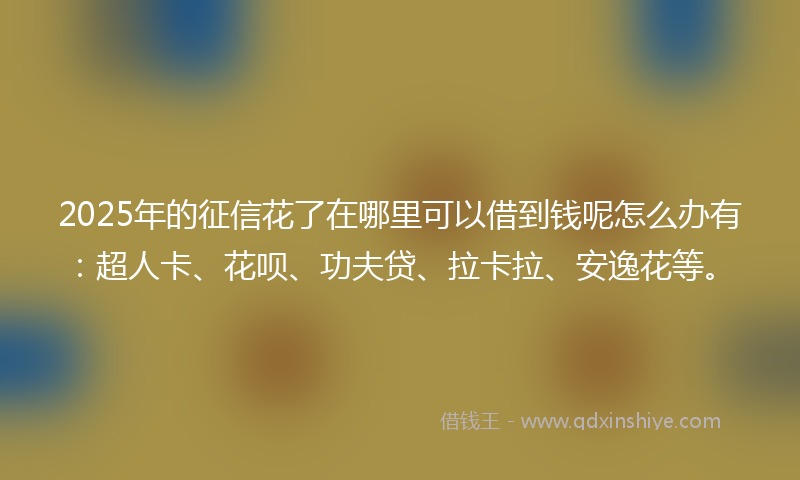 2025年的征信花了在哪里可以借到钱呢怎么办有：超人卡、花呗、功夫贷、拉卡拉、安逸花等。