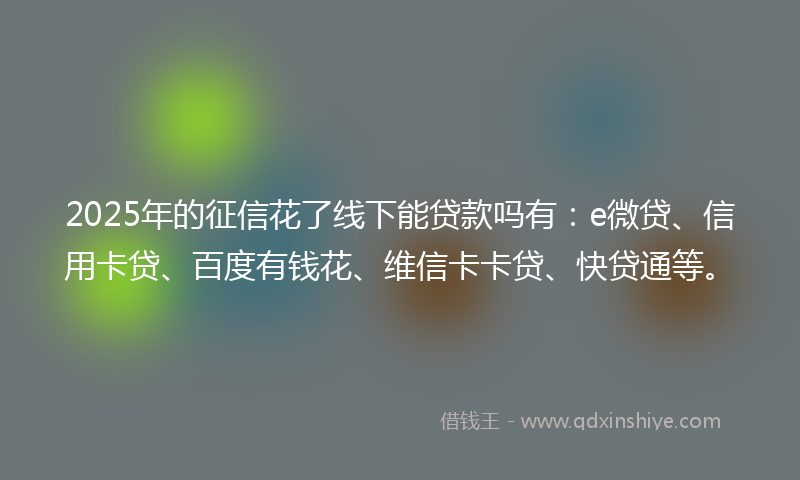 2025年的征信花了线下能贷款吗有：e微贷、信用卡贷、百度有钱花、维信卡卡贷、快贷通等。