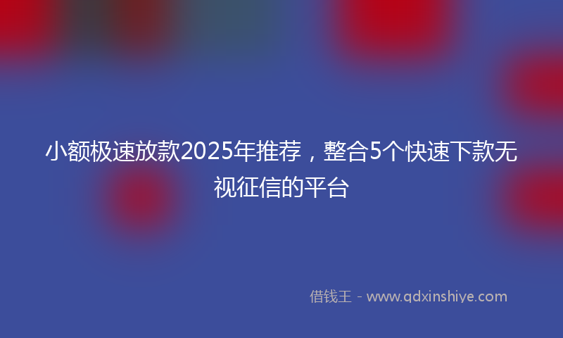 小额极速放款2025年推荐，整合5个快速下款无视征信的平台