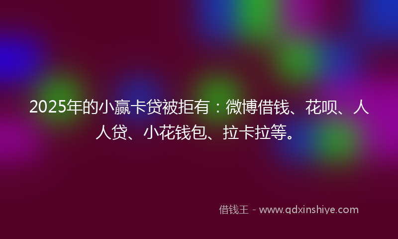 2025年的小赢卡贷被拒有：微博借钱、花呗、人人贷、小花钱包、拉卡拉等。