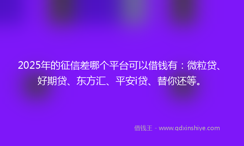 2025年的征信差哪个平台可以借钱有：微粒贷、好期贷、东方汇、平安i贷、替你还等。