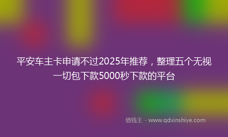 平安车主卡申请不过2025年推荐，整理五个无视一切包下款5000秒下款的平台