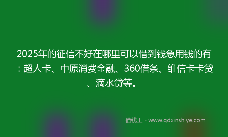 2025年的征信不好在哪里可以借到钱急用钱的有：超人卡、中原消费金融、360借条、维信卡卡贷、滴水贷等。