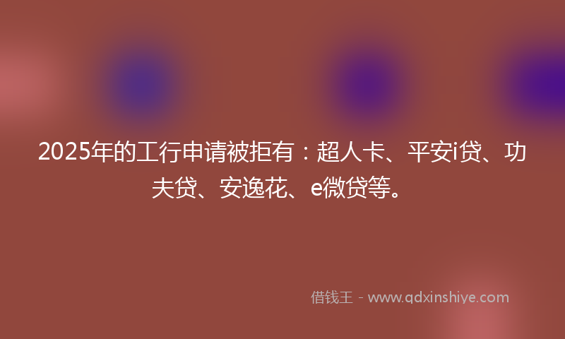 2025年的工行申请被拒有：超人卡、平安i贷、功夫贷、安逸花、e微贷等。