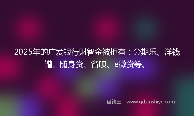2025年的广发银行财智金被拒有：分期乐、洋钱罐、随身贷、省呗、e微贷等。