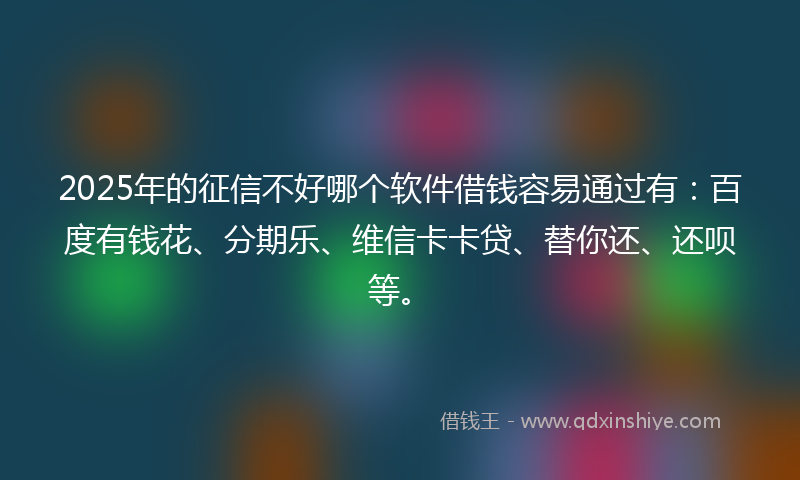 2025年的征信不好哪个软件借钱容易通过有：百度有钱花、分期乐、维信卡卡贷、替你还、还呗等。