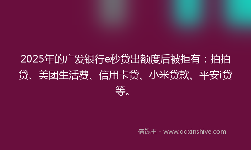 2025年的广发银行e秒贷出额度后被拒有：拍拍贷、美团生活费、信用卡贷、小米贷款、平安i贷等。