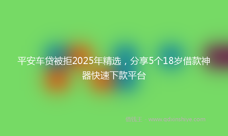 平安车贷被拒2025年精选，分享5个18岁借款神器快速下款平台