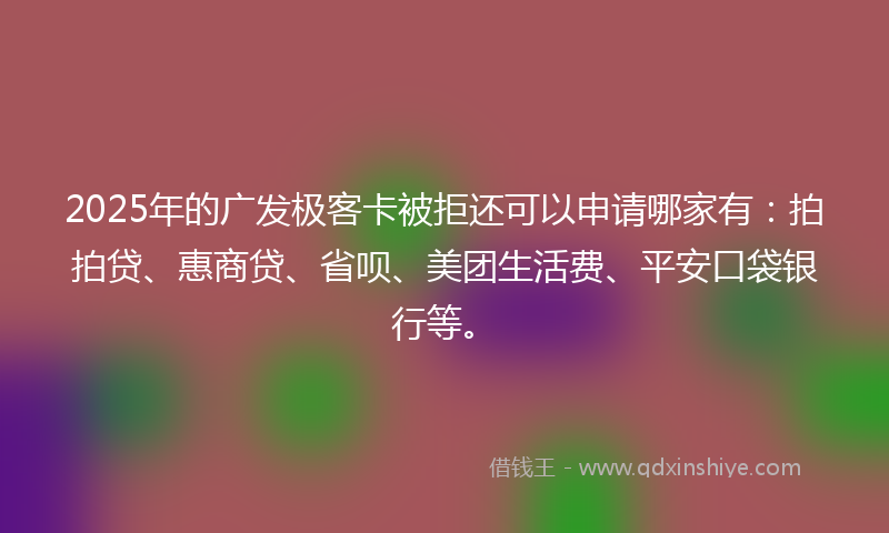 2025年的广发极客卡被拒还可以申请哪家有：拍拍贷、惠商贷、省呗、美团生活费、平安口袋银行等。