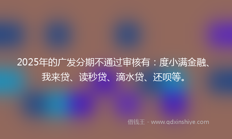 2025年的广发分期不通过审核有：度小满金融、我来贷、读秒贷、滴水贷、还呗等。