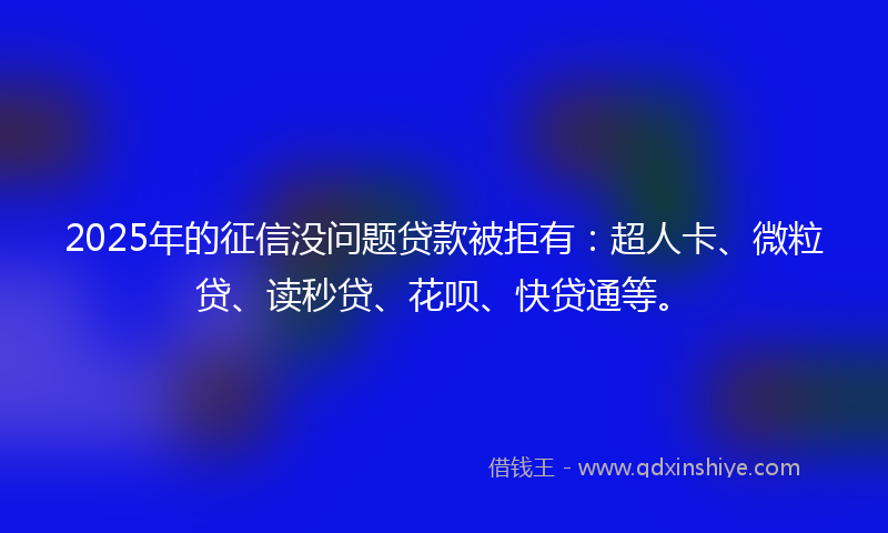 2025年的征信没问题贷款被拒有：超人卡、微粒贷、读秒贷、花呗、快贷通等。