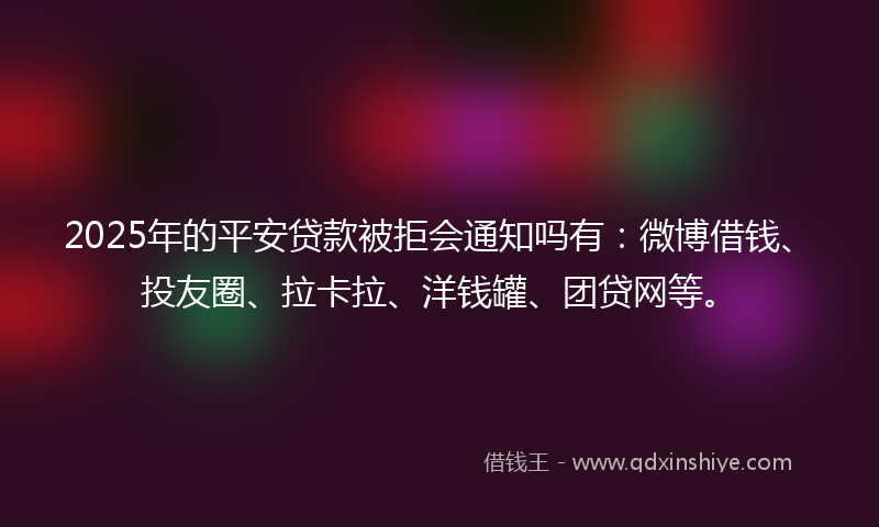 2025年的平安贷款被拒会通知吗有：微博借钱、投友圈、拉卡拉、洋钱罐、团贷网等。