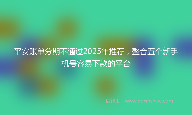 平安账单分期不通过2025年推荐，整合五个新手机号容易下款的平台