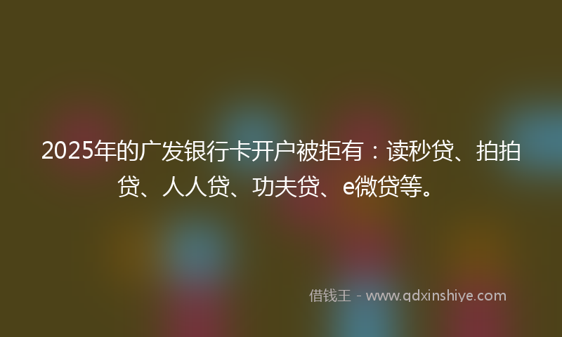 2025年的广发银行卡开户被拒有：读秒贷、拍拍贷、人人贷、功夫贷、e微贷等。