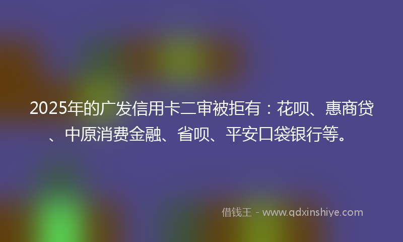 2025年的广发信用卡二审被拒有：花呗、惠商贷、中原消费金融、省呗、平安口袋银行等。