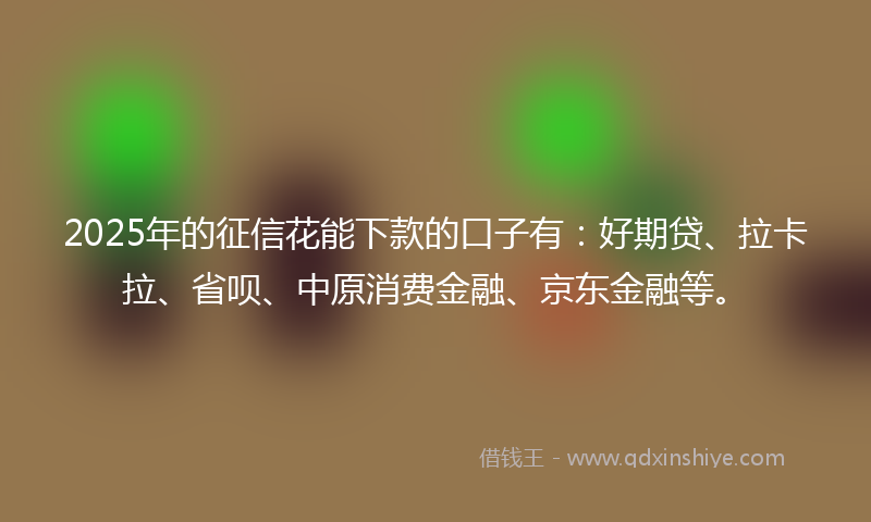 2025年的征信花能下款的口子有：好期贷、拉卡拉、省呗、中原消费金融、京东金融等。