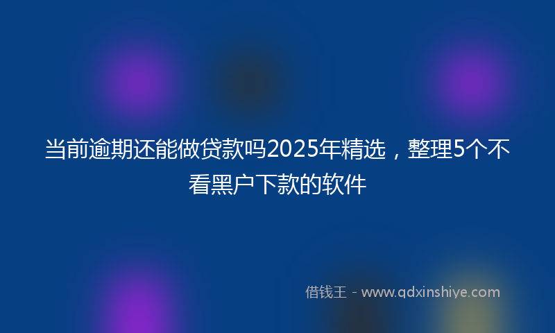 当前逾期还能做贷款吗2025年精选，整理5个不看黑户下款的软件