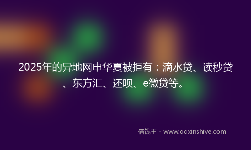 2025年的异地网申华夏被拒有：滴水贷、读秒贷、东方汇、还呗、e微贷等。
