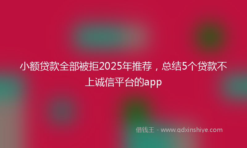 小额贷款全部被拒2025年推荐，总结5个贷款不上诚信平台的app