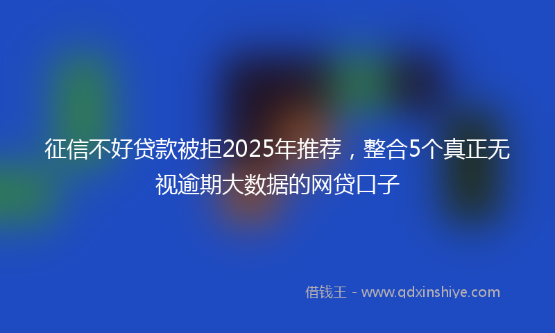 征信不好贷款被拒2025年推荐，整合5个真正无视逾期大数据的网贷口子