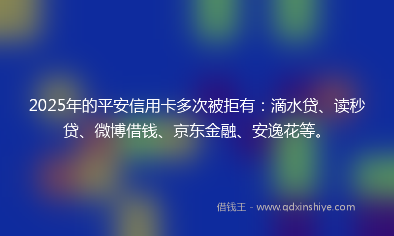 2025年的平安信用卡多次被拒有：滴水贷、读秒贷、微博借钱、京东金融、安逸花等。