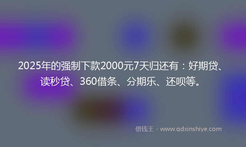 2025年的强制下款2000元7天归还有：好期贷、读秒贷、360借条、分期乐、还呗等。