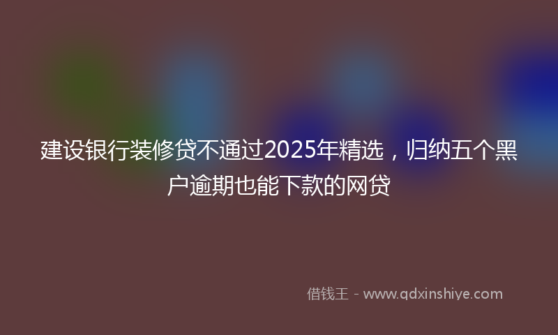 建设银行装修贷不通过2025年精选，归纳五个黑户逾期也能下款的网贷