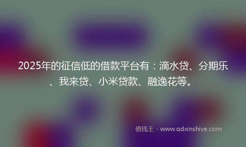 2025年的征信低的借款平台有：滴水贷、分期乐、我来贷、小米贷款、融逸花等。
