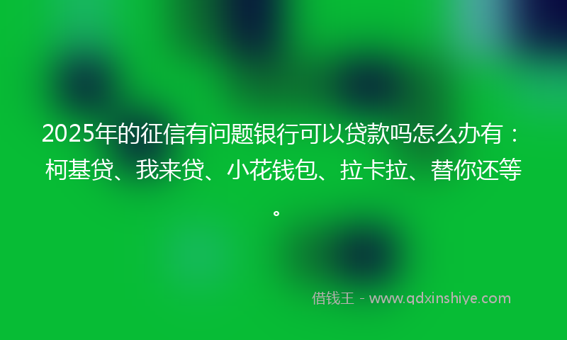 2025年的征信有问题银行可以贷款吗怎么办有：柯基贷、我来贷、小花钱包、拉卡拉、替你还等。