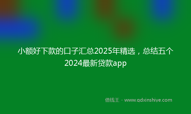小额好下款的口子汇总2025年精选，总结五个2024最新贷款app
