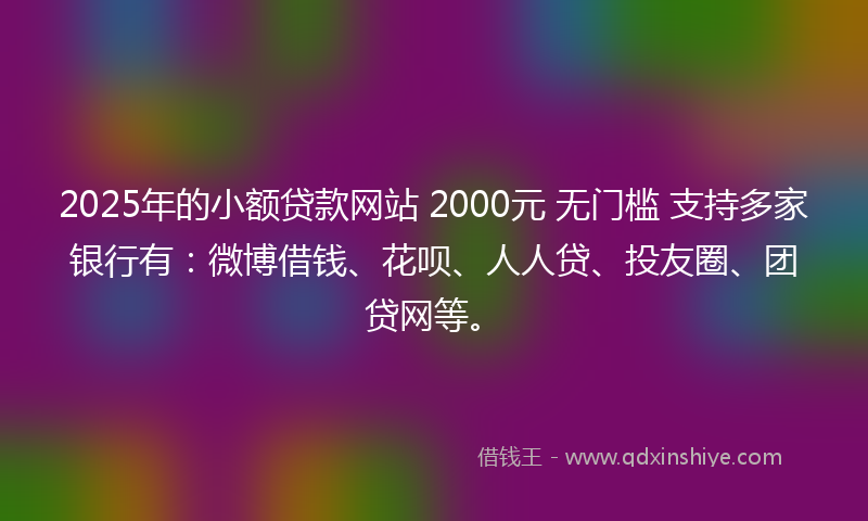 2025年的小额贷款网站 2000元 无门槛 支持多家银行有：微博借钱、花呗、人人贷、投友圈、团贷网等。