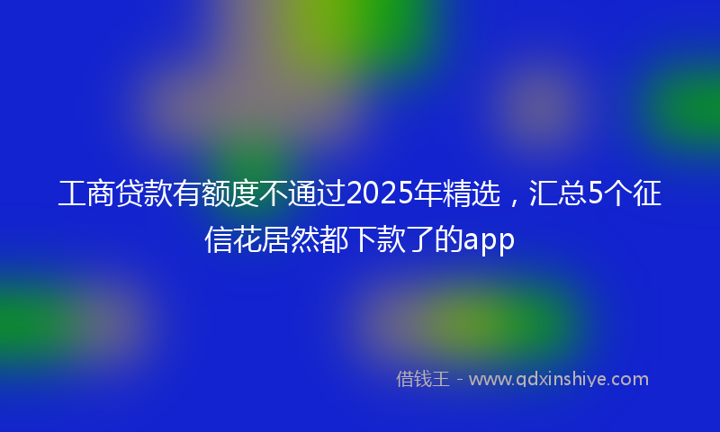 工商贷款有额度不通过2025年精选，汇总5个征信花居然都下款了的app