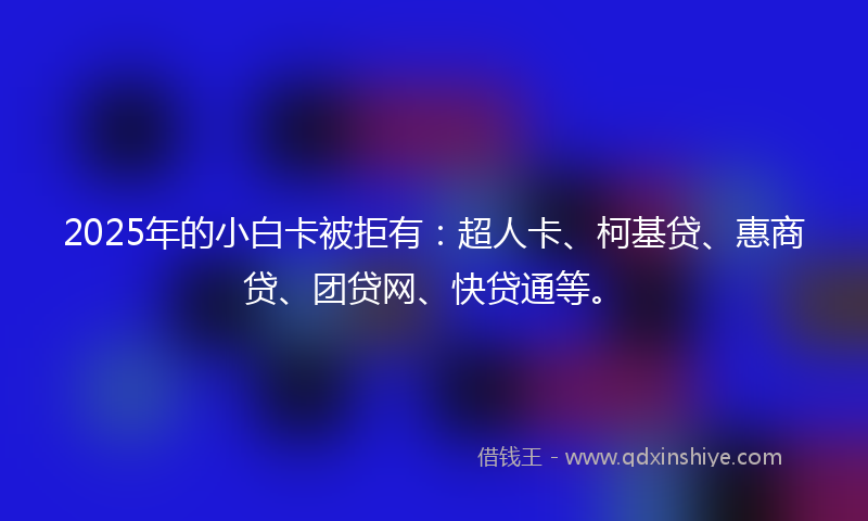 2025年的小白卡被拒有：超人卡、柯基贷、惠商贷、团贷网、快贷通等。