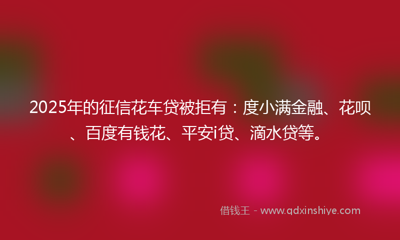 2025年的征信花车贷被拒有：度小满金融、花呗、百度有钱花、平安i贷、滴水贷等。