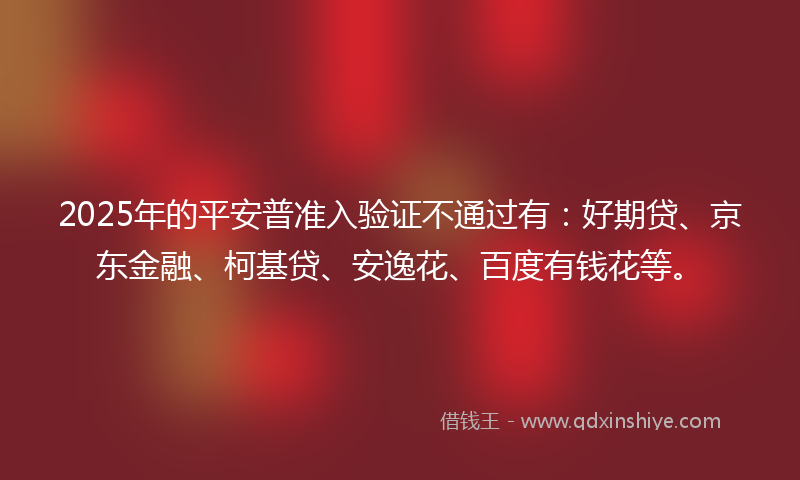 2025年的平安普准入验证不通过有：好期贷、京东金融、柯基贷、安逸花、百度有钱花等。