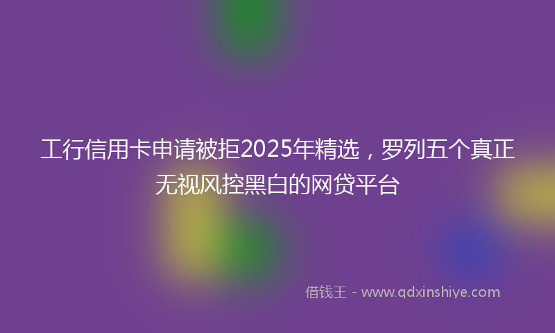 工行信用卡申请被拒2025年精选，罗列五个真正无视风控黑白的网贷平台
