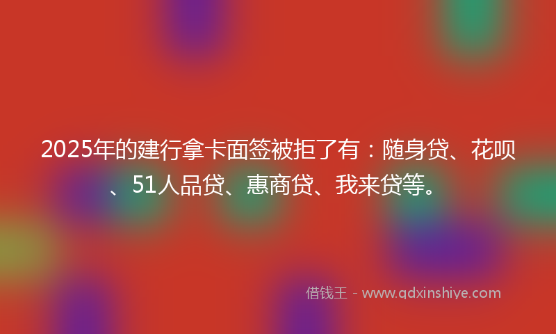 2025年的建行拿卡面签被拒了有：随身贷、花呗、51人品贷、惠商贷、我来贷等。