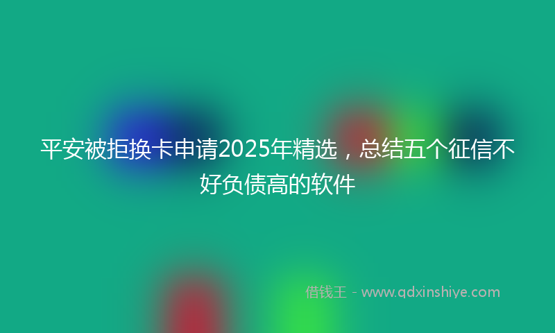 平安被拒换卡申请2025年精选，总结五个征信不好负债高的软件