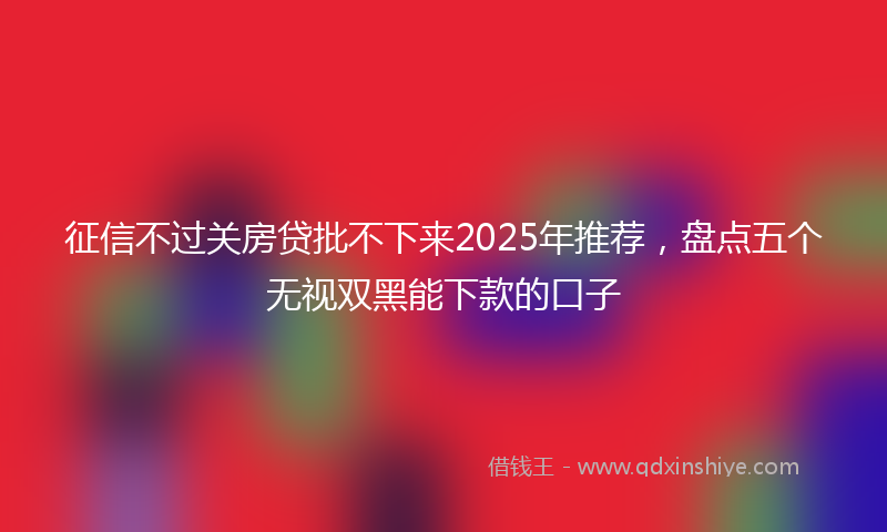 征信不过关房贷批不下来2025年推荐，盘点五个无视双黑能下款的口子