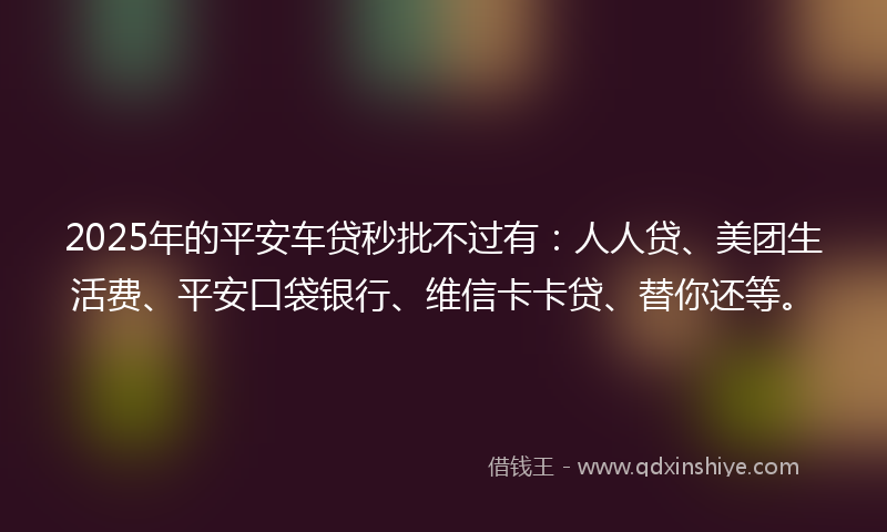 2025年的平安车贷秒批不过有：人人贷、美团生活费、平安口袋银行、维信卡卡贷、替你还等。