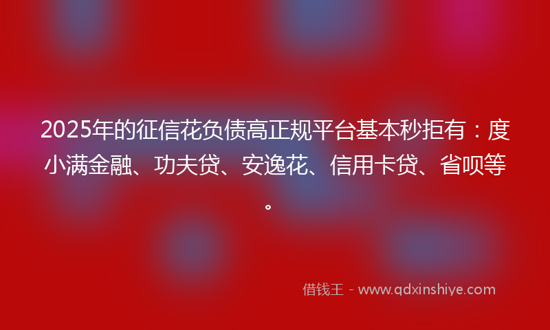 2025年的征信花负债高正规平台基本秒拒有：度小满金融、功夫贷、安逸花、信用卡贷、省呗等。