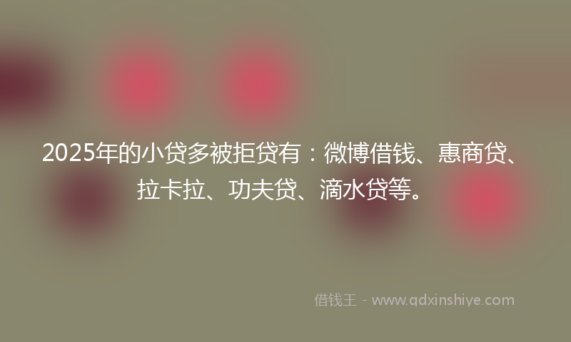 2025年的小贷多被拒贷有：微博借钱、惠商贷、拉卡拉、功夫贷、滴水贷等。