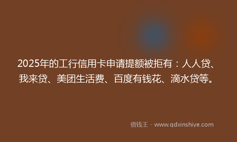 2025年的工行信用卡申请提额被拒有：人人贷、我来贷、美团生活费、百度有钱花、滴水贷等。